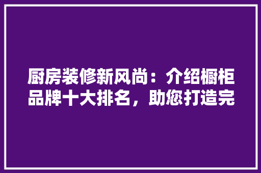 厨房装修新风尚：介绍橱柜品牌十大排名，助您打造完美厨房 软装设计