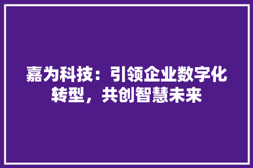 嘉为科技：引领企业数字化转型，共创智慧未来 家居装修