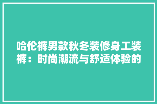 哈伦裤男款秋冬装修身工装裤：时尚潮流与舒适体验的完美结合 现代风格装饰