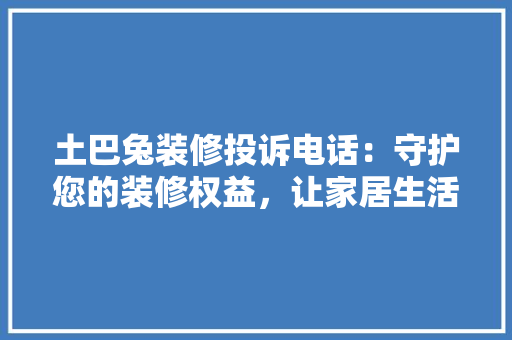土巴兔装修投诉电话：守护您的装修权益，让家居生活更安心 中式风格装饰