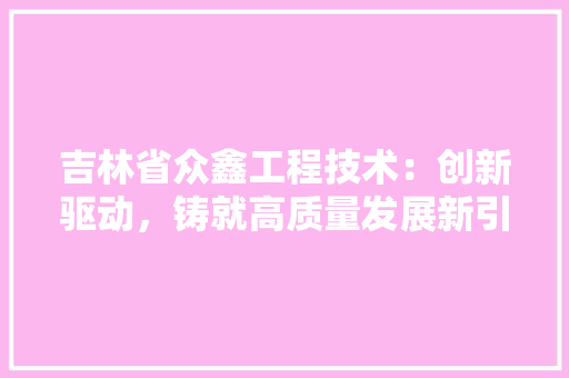 吉林省众鑫工程技术：创新驱动，铸就高质量发展新引擎
