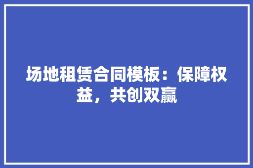 场地租赁合同模板：保障权益，共创双赢 家居装修