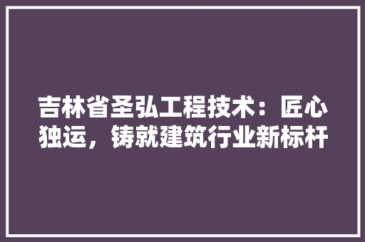 吉林省圣弘工程技术：匠心独运，铸就建筑行业新标杆 卧室装修