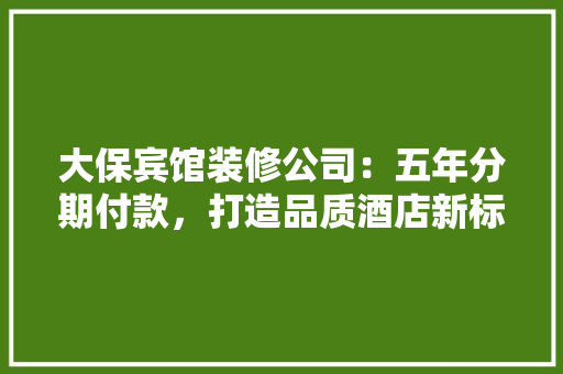 大保宾馆装修公司：五年分期付款，打造品质酒店新标杆 家居装修