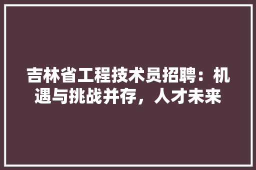 吉林省工程技术员招聘：机遇与挑战并存，人才未来 卧室装修