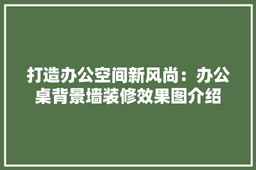 打造办公空间新风尚：办公桌背景墙装修效果图介绍