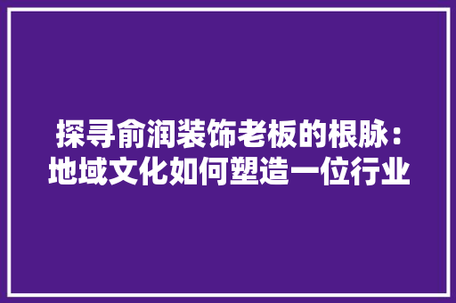 探寻俞润装饰老板的根脉：地域文化如何塑造一位行业领军者