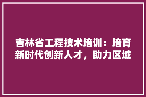 吉林省工程技术培训：培育新时代创新人才，助力区域经济发展 卧室装修