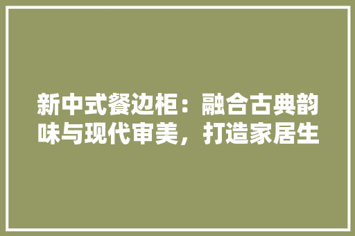 新中式餐边柜：融合古典韵味与现代审美，打造家居生活新风尚 家居装修