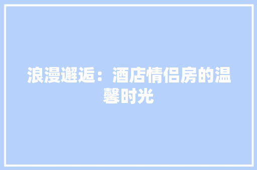 浪漫邂逅：酒店情侣房的温馨时光