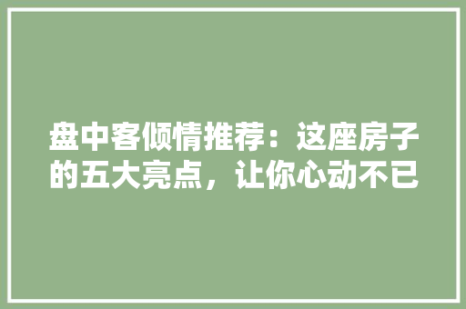 盘中客倾情推荐：这座房子的五大亮点，让你心动不已！ 家居装修
