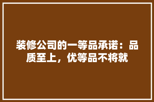 装修公司的一等品承诺：品质至上，优等品不将就 客厅装修