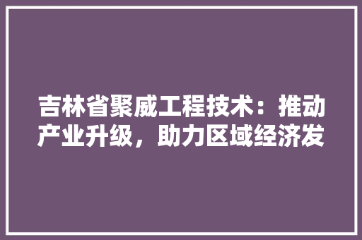 吉林省聚威工程技术：推动产业升级，助力区域经济发展 卧室装修