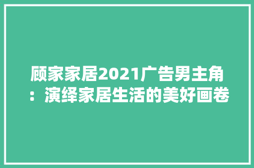 顾家家居2021广告男主角：演绎家居生活的美好画卷 软装设计