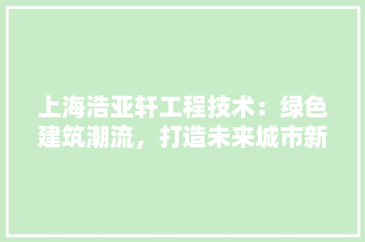 上海浩亚轩工程技术：绿色建筑潮流，打造未来城市新地标 软装设计