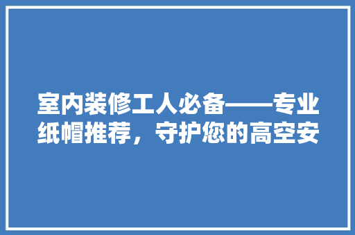 室内装修工人必备——专业纸帽推荐，守护您的高空安全