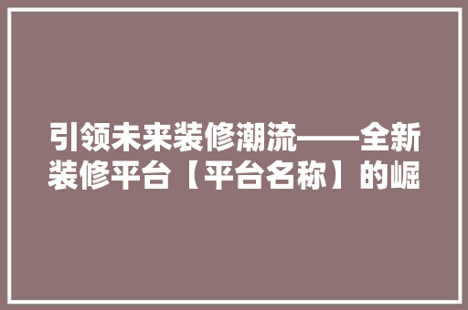 引领未来装修潮流——全新装修平台【平台名称】的崛起与影响