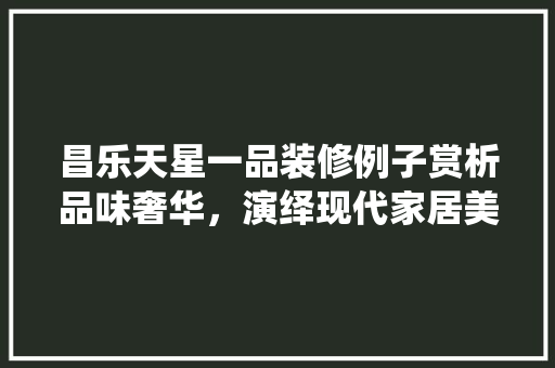 昌乐天星一品装修例子赏析品味奢华，演绎现代家居美学