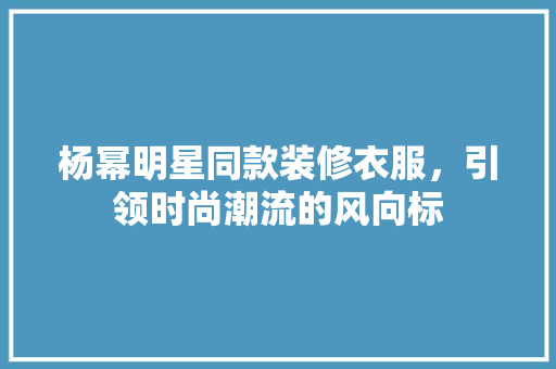 杨幂明星同款装修衣服，引领时尚潮流的风向标