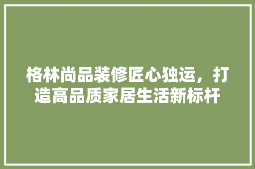 格林尚品装修匠心独运，打造高品质家居生活新标杆