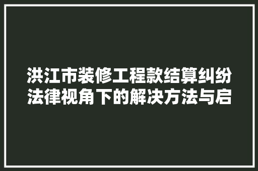 洪江市装修工程款结算纠纷法律视角下的解决方法与启示