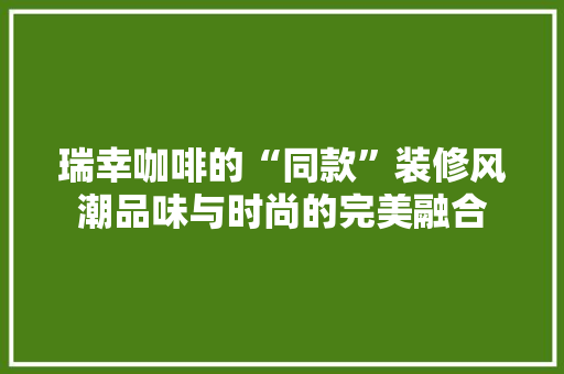 瑞幸咖啡的“同款”装修风潮品味与时尚的完美融合