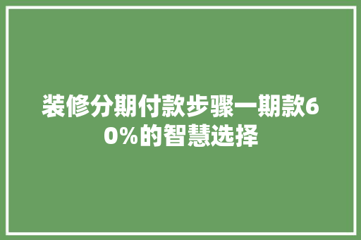 装修分期付款步骤一期款60%的智慧选择
