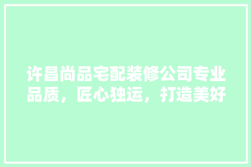 许昌尚品宅配装修公司专业品质，匠心独运，打造美好家居生活