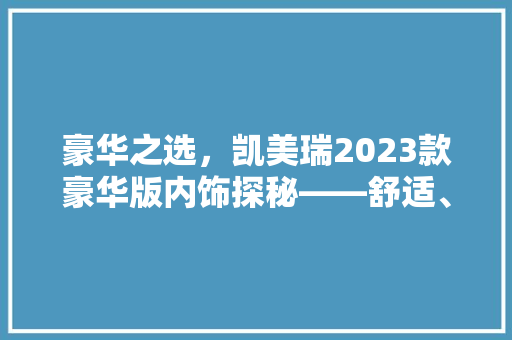 豪华之选，凯美瑞2023款豪华版内饰探秘——舒适、品质与科技的完美融合