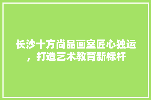 长沙十方尚品画室匠心独运，打造艺术教育新标杆