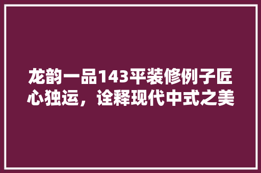 龙韵一品143平装修例子匠心独运，诠释现代中式之美