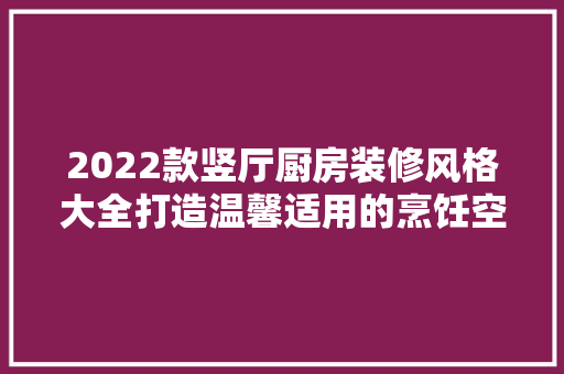 2022款竖厅厨房装修风格大全打造温馨适用的烹饪空间