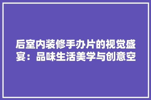 后室内装修手办片的视觉盛宴：品味生活美学与创意空间 卧室装修