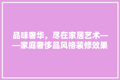 品味奢华，尽在家居艺术——家庭奢侈品风格装修效果图