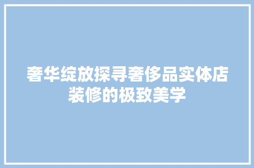 奢华绽放探寻奢侈品实体店装修的极致美学