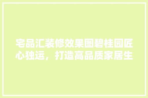 宅品汇装修效果图碧桂园匠心独运，打造高品质家居生活