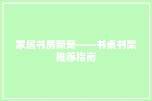 家居书房新宠——书桌书架推荐指南