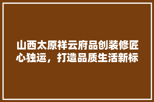 山西太原祥云府品创装修匠心独运，打造品质生活新标杆