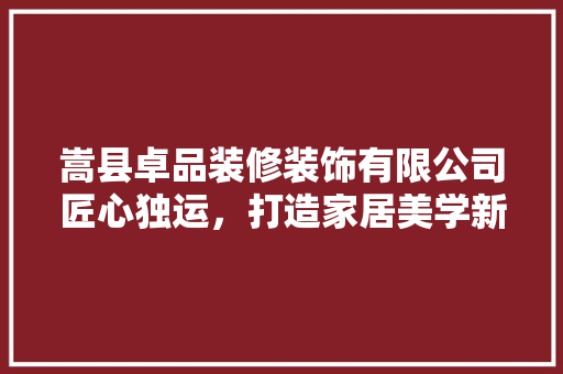嵩县卓品装修装饰有限公司匠心独运，打造家居美学新标杆