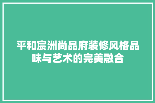 平和宸洲尚品府装修风格品味与艺术的完美融合