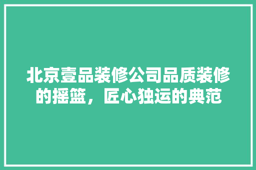 北京壹品装修公司品质装修的摇篮，匠心独运的典范
