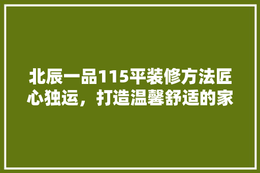 北辰一品115平装修方法匠心独运，打造温馨舒适的家居空间