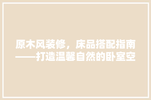 原木风装修，床品搭配指南——打造温馨自然的卧室空间