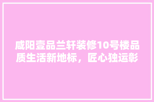 咸阳壹品兰轩装修10号楼品质生活新地标，匠心独运彰显高端品质