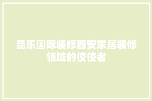 品乐国际装修西安家居装修领域的佼佼者