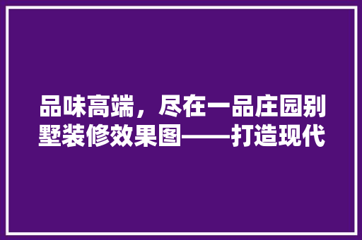 品味高端，尽在一品庄园别墅装修效果图——打造现代奢华生活典范