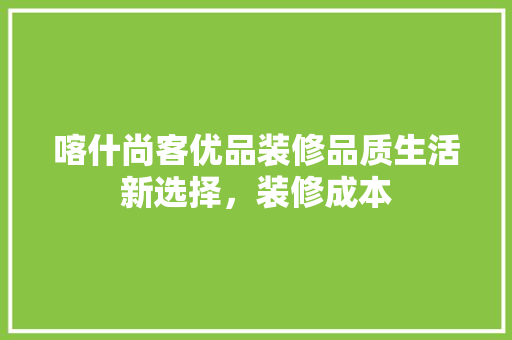 喀什尚客优品装修品质生活新选择，装修成本