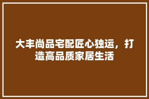 大丰尚品宅配匠心独运，打造高品质家居生活