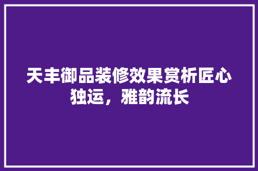 天丰御品装修效果赏析匠心独运，雅韵流长
