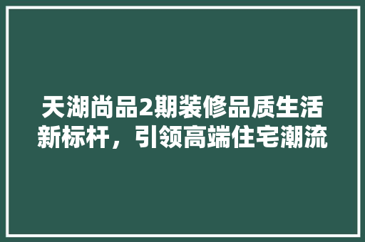 天湖尚品2期装修品质生活新标杆，引领高端住宅潮流